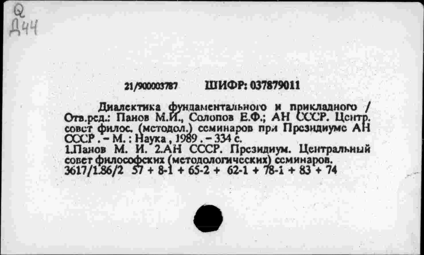 ﻿21/900003787 ШИФР: 037879011
Диалектика фундаментального и прикладного / Отв.рсд.: Панов М.И., Солопов Е.Ф.; АН СССР. Центр, совет филос. (метадол.) семинаров при Президиуме АН СССР М.: Наука, 1989. - 334 с.
ЕПанов М. И. 2.АН СССР. Президиум. Центральный совет философских (методологических) семинаров.
3617/136/2 57 + 8-1 + 65-2 + 62-1 + 78-1 + 83 + 74